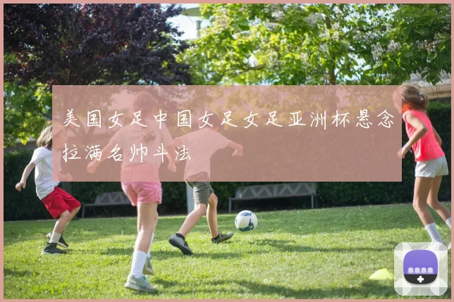 美国女足中国女足女足亚洲杯悬念拉满名帅斗法