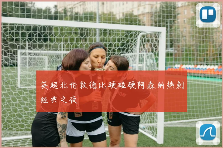 英超北伦敦德比硬碰硬阿森纳热刺经典之夜