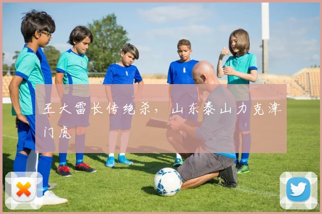 王大雷长传绝杀，山东泰山力克津门虎