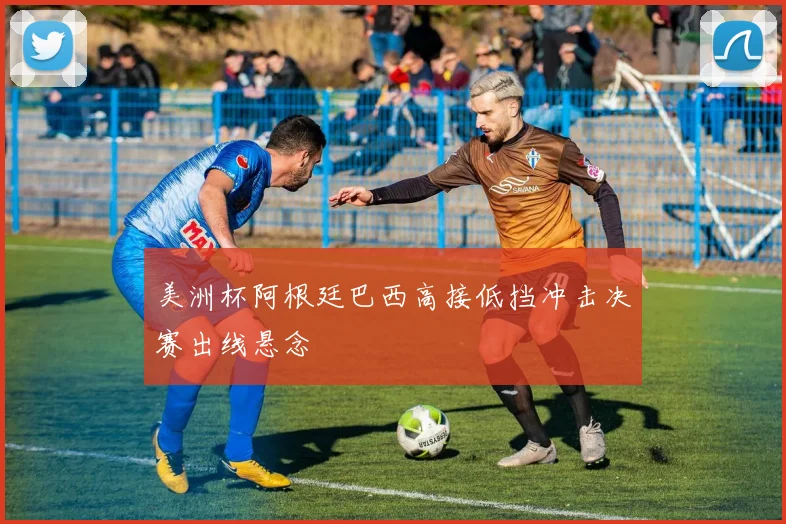 美洲杯阿根廷巴西高接低挡冲击决赛出线悬念