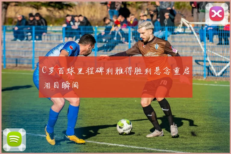 C罗百球里程碑利雅得胜利悬念重启泪目瞬间