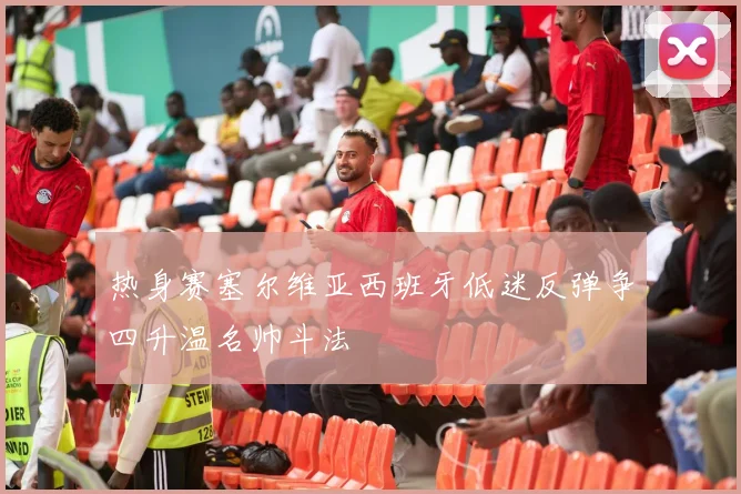热身赛塞尔维亚西班牙低迷反弹争四升温名帅斗法