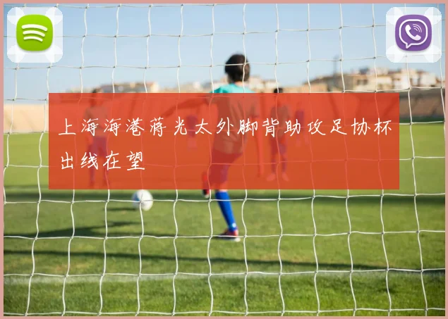 上海海港蒋光太外脚背助攻足协杯出线在望