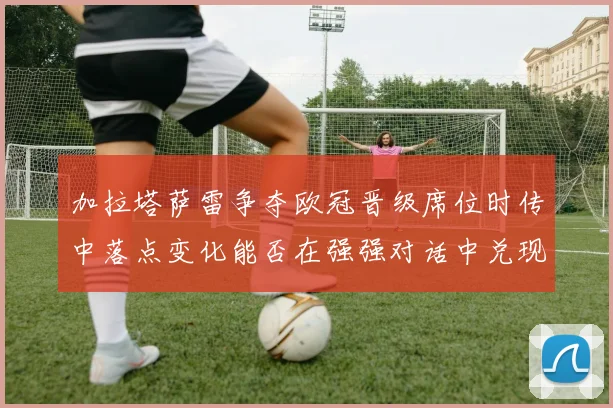 加拉塔萨雷争夺欧冠晋级席位时传中落点变化能否在强强对话中兑现