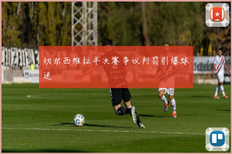 切尔西维拉半决赛争议判罚引爆球迷