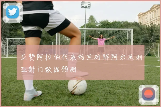 亚赞阿拉伯代表约旦对阵阿尔及利亚射门数据预测