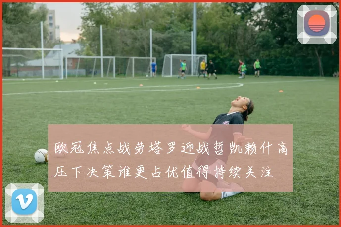 欧冠焦点战劳塔罗迎战哲凯赖什高压下决策谁更占优值得持续关注