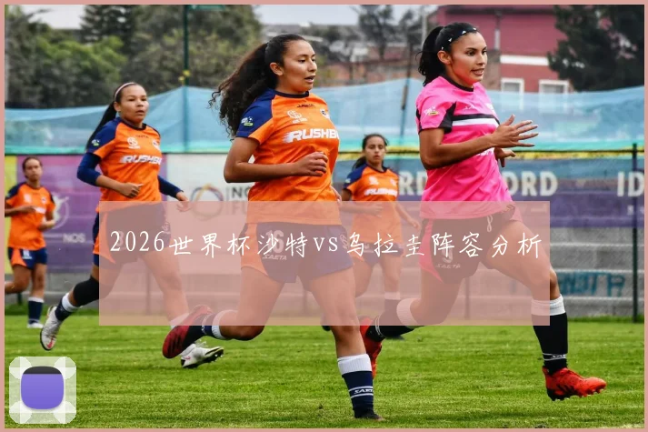 2026世界杯沙特vs乌拉圭阵容分析