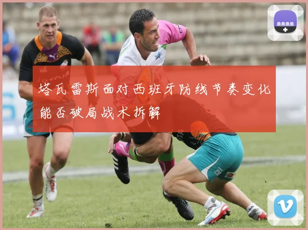 塔瓦雷斯面对西班牙防线节奏变化能否破局战术拆解