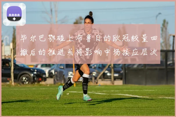 毕尔巴鄂碰上布鲁日的欧冠较量回撤后的推进或将影响中场接应层次