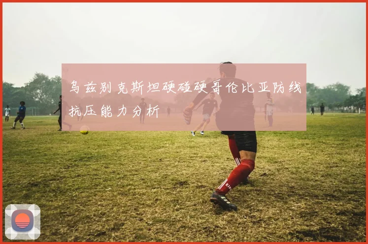 乌兹别克斯坦硬碰硬哥伦比亚防线抗压能力分析