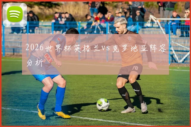 2026世界杯英格兰vs克罗地亚阵容分析