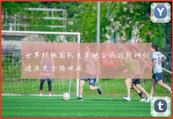世界杯韩国队克罗地亚雨战封神创造历史全场回放