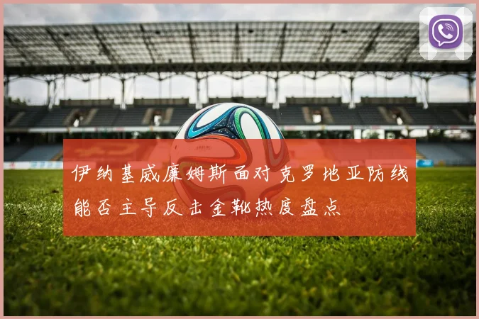 伊纳基威廉姆斯面对克罗地亚防线能否主导反击金靴热度盘点