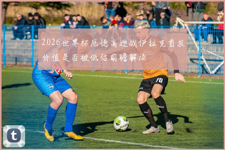 2026世界杯厄德高迎战伊拉克首发价值是否被低估前瞻解读