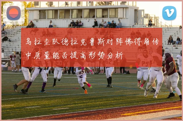 乌拉圭队德拉克鲁斯对阵佛得角传中质量能否提高形势分析
