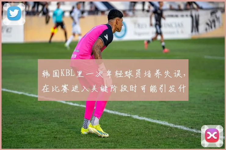 韩国KBL里一次年轻球员培养失误,在比赛进入关键阶段时可能引发什么连锁变化
