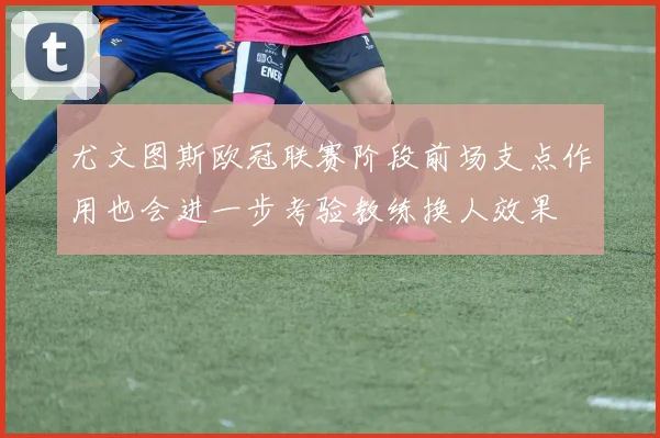 尤文图斯欧冠联赛阶段前场支点作用也会进一步考验教练换人效果