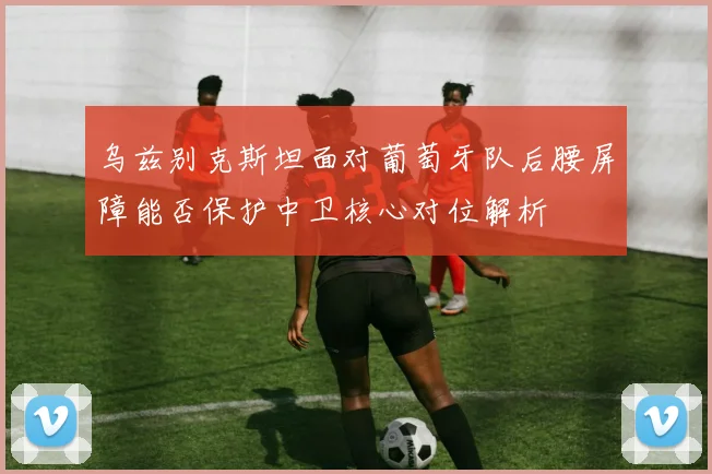 乌兹别克斯坦面对葡萄牙队后腰屏障能否保护中卫核心对位解析