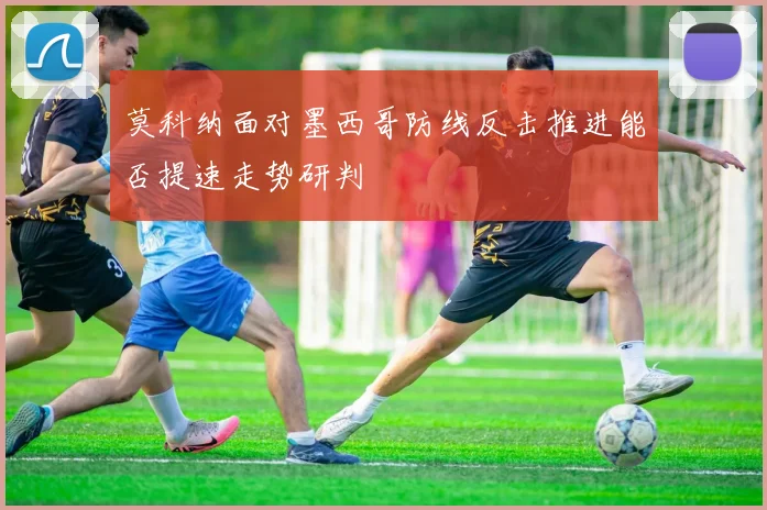 莫科纳面对墨西哥防线反击推进能否提速走势研判