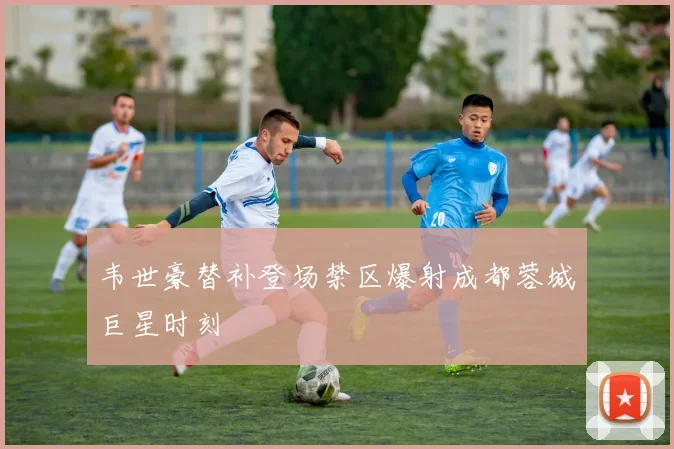 韦世豪替补登场禁区爆射成都蓉城巨星时刻